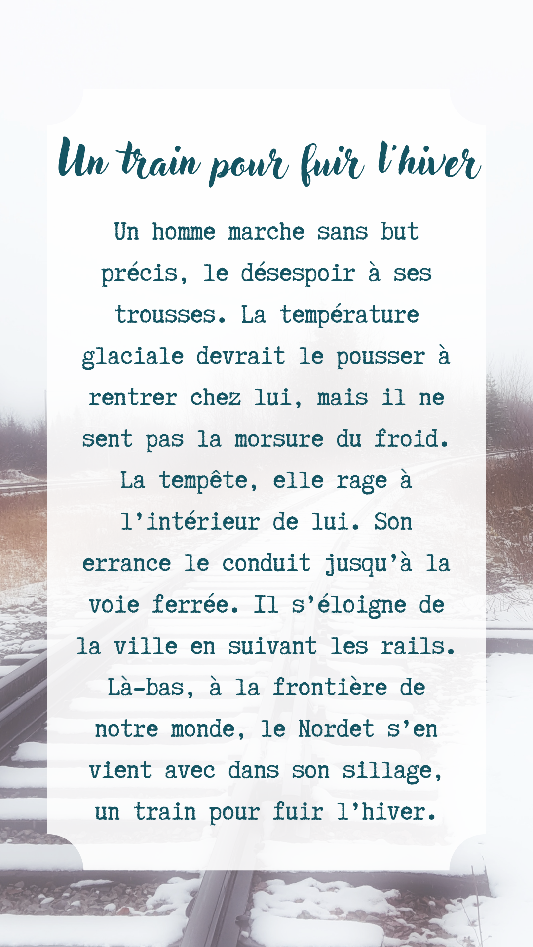Image avec texte mentionnant: «Un train pour fuir l'hiver Un homme marche sans but précis, le désespoir à ses trousses. La température glaciale devrait le pousser à rentrer chez lui, mais il ne sent pas la morsure du froid. La tempête, elle rage à l'intérieur de lui. Son errance le conduit jusqu'à la voie ferrée. Il s'éloigne de la ville en suivant les rails. Là-bas, à la frontière de notre monde, le Nordet s'en vient avec dans son sillage, un train pour fuir l'hiver.»