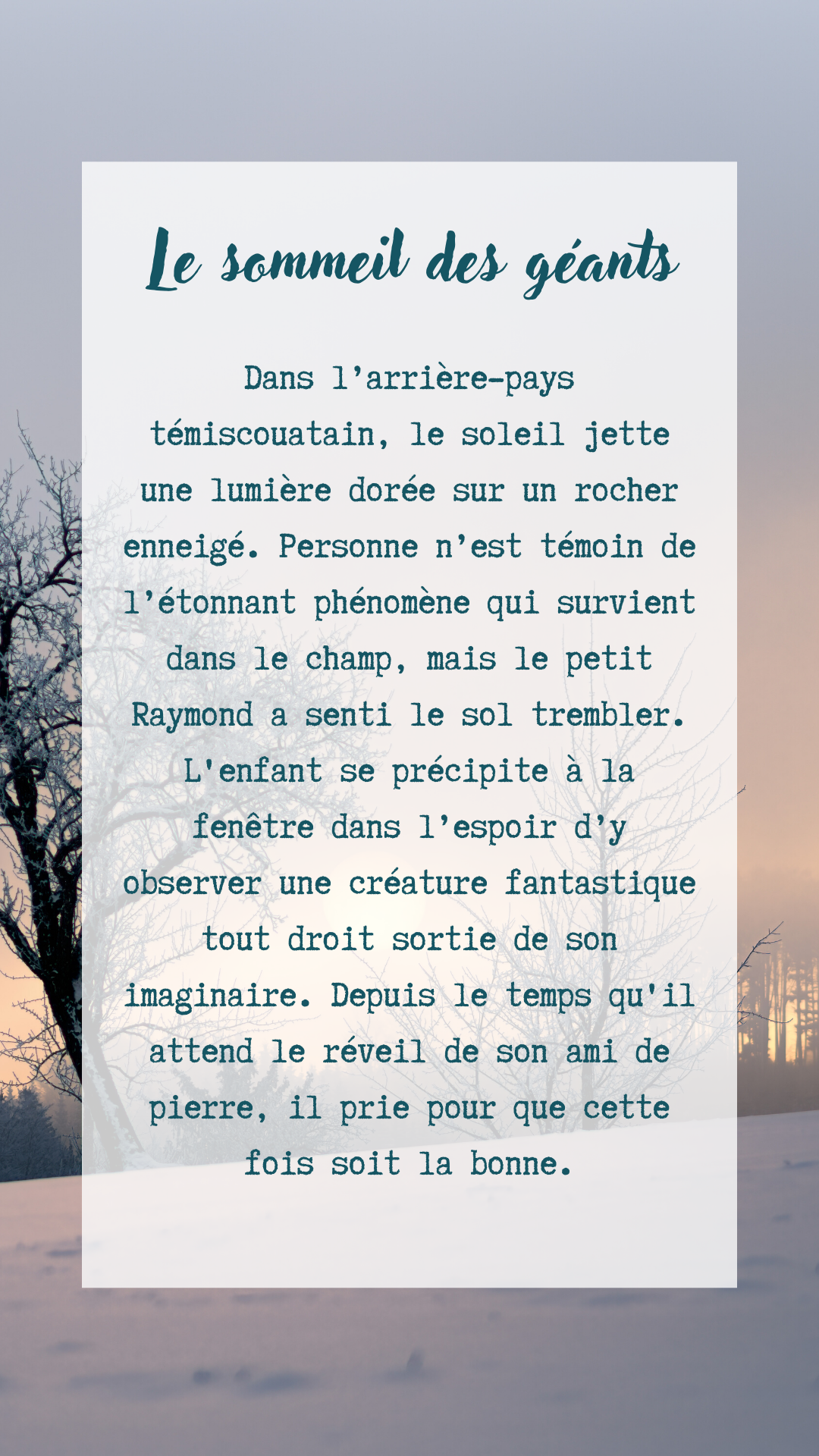 Image avec texte mentionnant: «Le sommeil des géants Dans l'arrière-pays témiscouatain, le soleil jette une lumière dorée sur un rocher enneigé. Personne n'est témoin de l'étonnant phénomène qui survient dans le champ, mais le petit Raymond a senti le sol trembler. L'enfant se précipite à la fenêtre dans l'espoir d'y observer une créature fantastique tout droit sortie de son imaginaire. Depuis le temps qu'il attend le réveil de son ami de pierre, il prie pour que cette fois soit la bonne.»
