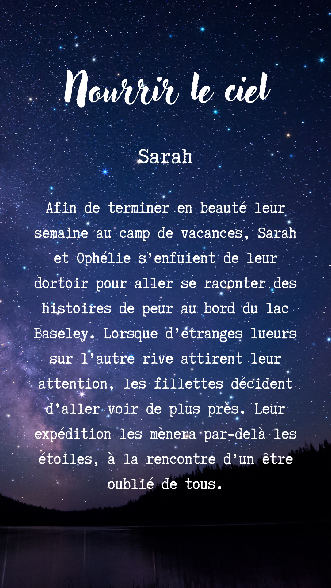 Image avec texte mentionnant: «Nourrir le ciel Afin de terminer en beauté leur semaine au camp de vacances, Sarah et Ophélie s'enfuient de leur dortoir pour aller se raconter des histoires de peur au bord du lac Baseley. Lorsque d'étranges lueurs sur l'autre rive attirent leur attention, les fillettes décident d'aller voir de plus près. Leur expédition les mènera par-delà les étoiles, à la rencontre d'un être oublié de tous.»